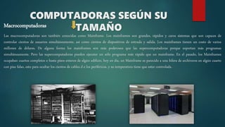 Macrocomputadoras
Las macrocomputadoras son también conocidas como Mainframe. Los mainframes son grandes, rápidos y caros sistemas que son capaces de
controlar cientos de usuarios simultáneamente, así como cientos de dispositivos de entrada y salida. Los mainframes tienen un costo de varios
millones de dólares. De alguna forma los mainframes son más poderosos que las supercomputadoras porque soportan más programas
simultáneamente. Pero las supercomputadoras pueden ejecutar un sólo programa más rápido que un mainframe. En el pasado, los Mainframes
ocupaban cuartos completos o hasta pisos enteros de algún edificio, hoy en día, un Mainframe es parecido a una hilera de archiveros en algún cuarto
con piso falso, esto para ocultar los cientos de cables d e los periféricos, y su temperatura tiene que estar controlada.
COMPUTADORAS SEGÚN SU
TAMAÑO
 