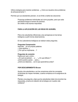 Utilice analogías para resolver problemas. ¿ Cómo se resuelve otros problemas
de almacenamiento ?.
Permita que sus estudiantes piensen, no se limite a darles las soluciones
Proponga problemas individuales así como grupales, para que cada
estudiante tenga la manera de practicar.
De crédito a las buenas respuestas
PARA LA APLICACIÓN DE LAS IDEAS DE AUSUBEL
Pida a los estudiantes diferencias y las semejanzas en los temas
biológicos a partir de las observaciones.
En los Laboratorios biológicos se realizan estas preguntas.
Preguntas Comprensión
Describe… en tus propias palabras
¿ Qué significa ¿
¿ Por qué es importante… ?
Preguntas de conexión
Explica por qué y cómo…
¿ En qué se parecen … y …’ ¿ En qué difieren ?
¿Cómo podría usarse … para ¿
¿Cómo se relaciona… con lo que aprendimos antes?
POR DESCUBRIMIENTO Bruner
Ayude a los estudiantes a ver las conexiones entre los conceptos
sirviéndose de mapas mentales, cuadros sinópticos en la asignatura de
biología.
Plantee una pregunta y deje que los estudiantes traten de encontrar las
respuestas ¿Cuál es la relación de la biología con nuestra vida
cotidiana?
 