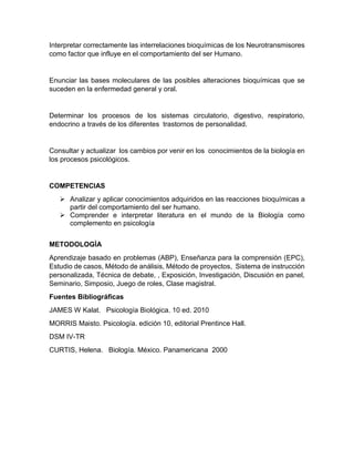 Interpretar correctamente las interrelaciones bioquímicas de los Neurotransmisores
como factor que influye en el comportamiento del ser Humano.
Enunciar las bases moleculares de las posibles alteraciones bioquímicas que se
suceden en la enfermedad general y oral.
Determinar los procesos de los sistemas circulatorio, digestivo, respiratorio,
endocrino a través de los diferentes trastornos de personalidad.
Consultar y actualizar los cambios por venir en los conocimientos de la biología en
los procesos psicológicos.
COMPETENCIAS
 Analizar y aplicar conocimientos adquiridos en las reacciones bioquímicas a
partir del comportamiento del ser humano.
 Comprender e interpretar literatura en el mundo de la Biología como
complemento en psicología
METODOLOGÌA
Aprendizaje basado en problemas (ABP), Enseñanza para la comprensión (EPC),
Estudio de casos, Método de análisis, Método de proyectos, Sistema de instrucción
personalizada, Técnica de debate, , Exposición, Investigación, Discusión en panel,
Seminario, Simposio, Juego de roles, Clase magistral.
Fuentes Bibliográficas
JAMES W Kalat. Psicología Biológica. 10 ed. 2010
MORRIS Maisto. Psicología. edición 10, editorial Prentince Hall.
DSM IV-TR
CURTIS, Helena. Biología. México. Panamericana 2000
 