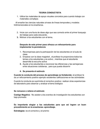 TEORIA CONDUCTISTA
1. Utilice los materiales de apoyo visuales concretos para cuando trabaje con
materiales complejos
Al ensañar las ciencias naturales sírvase de líneas temporales y modelos
tridimensionales en la enseñanza.
2. Inicie con una lluvia de ideas algo que sea correcto entre el primer bosquejo
de trabajo para cada educando.
3. Motivar a los estudiantes con el tema.
Después de este primer paso ofrezca un reforzamiento para
implementar la persistencia
1. Recompensas para la participación de los estudiantes en el aula de
clase.
2. Empiece con la clase magistral , el profesor le proporciona todos los
temas a los estudiantes y es activo , mientras que el estudiante
desarrolla la escucha activa
3. Ayude a los estudiantes a reconocer las diferencias y las semejanzas
entre situaciones cotidianas, para que pueda discernir
4. Se presenta el estimulo
Cuando la conducta del proceso de aprendizaje es fortalecida: el profesor le
da un reforzamiento positivo ejemplo excelentes calificaciones en las actividades
Cuando la conducta es suprimida el correctivo positivo: realizar otras experiencias
de laboratorio para observar y analizar el tema biológico
Se remueve o retiene el estimulo
Castigo Negativo: No asisten a los eventos de investigación los estudiantes con
bajo promedio
Es importante elogiar a los estudiantes para que así logren un buen
procedimiento en la enseñanza- aprendizaje.
Estrategias: es el correctivo y el premio
 
