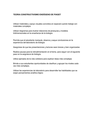 TEORIA CONSTRUCTIVISMO ENDÓGENO DE PIAGET
Utilizar materiales y apoyo visuales concretos en especial cuando trabaje con
materiales complejos
Utilizar diagramas para ilustrar relaciones de jerarquías y modelos
tridimensionales en la enseñanza de la biología
Permita que el estudiante manipule, observe y saque conclusiones en la
experiencia del laboratorio de biología
Asegúrese de que las presentaciones y lecturas sean breves y bien organizadas
Realice pausas para la retroalimentación en el tema, para seguir con el siguiente
paso en la asignatura de biología.
Utilice ejemplos de la vida cotidiana para explicar ideas más complejas
Brinde a sus estudiantes oportunidades de clasificar y agrupar los niveles cada
vez más complejos.
Utilizar las experiencias de laboratorio para desarrollar las habilidades que se
exijan pensamientos analítico lógico
 