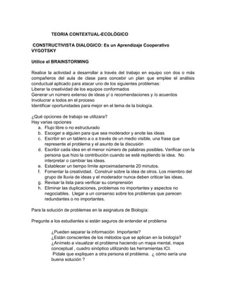 TEORIA CONTEXTUAL-ECOLÓGICO
CONSTRUCTIVISTA DIALOGICO: Es un Aprendizaje Cooperativo
VYGOTSKY
Utilice el BRAINSTORMING
Realice la actividad a desarrollar a través del trabajo en equipo con dos o más
compañeros del aula de clase para concebir un plan que emplee el análisis
conductual aplicado para atacar uno de los siguientes problemas:
Liberar la creatividad de los equipos conformados
Generar un número extenso de ideas y/ o recomendaciones y /o acuerdos
Involucrar a todos en el proceso
Identificar oportunidades para mejor en el tema de la biología.
¿Qué opciones de trabajo se utilizara?
Hay varias opciones
a. Flujo libre o no estructurado
b. Escoger a alguien para que sea moderador y anote las ideas
c. Escribir en un tablero a o a través de un medio visible, una frase que
represente el problema y el asunto de la discusión
d. Escribir cada idea en el menor número de palabras posibles. Verificar con la
persona que hizo la contribución cuando se esté repitiendo la idea. No
interpretar o cambiar las ideas.
e. Establecer un tiempo límite aproximadamente 20 minutos.
f. Fomentar la creatividad. Construir sobre la idea de otros. Los miembro del
grupo de lluvia de ideas y el moderador nunca deben criticar las ideas.
g. Revisar la lista para verificar su comprensión
h. Eliminar las duplicaciones, problemas no importantes y aspectos no
negociables. Llegar a un consenso sobre los problemas que parecen
redundantes o no importantes.
Para la solución de problemas en la asignatura de Biología:
Pregunte a los estudiantes si están seguros de entender el problema
¿Pueden separar la información Importante?
¿Están conscientes de los métodos que se aplican en la biología?
¿Anímelo a visualizar el problema haciendo un mapa mental, mapa
conceptual , cuadro sinóptico utilizando las herramientas ICI.
Pídale que expliquen a otra persona el problema. ¿ cómo sería una
buena solución ?
 
