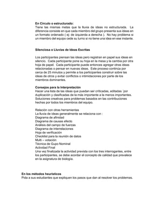 En Círculo o estructurado:
Tiene las mismas metas que la lluvia de ideas no estructurada. La
diferencia consiste en que cada miembro del grupo presenta sus ideas en
un formato ordenado ( ej: de izquierda a derecha ). No hay problema si
un miembro del equipo cede su turno si no tiene una idea en ese instante.
Silenciosa o Lluvias de Ideas Escritas
Los participantes piensan las ideas pero registran en papel sus ideas en
silencio. Cada participante pone su hoja en la mesa y la cambia por otra
hoja de papel. Cada participante puede entonces agregar otras ideas
relacionadas o pensar en nuevas ideas. Este proceso continúa por
cerca de 25 minutos y permite a los participantes construir sobre las
ideas de otros y evitar conflictos o intimidaciones por parte de los
miembros dominantes.
Consejos para la Interpretación
Hacer una lista de las ideas que puedan ser críticadas, editadas ´por
duplicación y clasificadas de la más importante a la menos importantes.
Soluciones creativas para problemas basados en las contribuciones
hechas por todos los miembros del equipo.
Relación con otras herramientas
La lluvia de ideas generalmente se relaciona con :
Diagrama de afinidad
Diagrama de causas efecto
Análisis del campo de fuerzas
Diagrama de interrelaciones
Hoja de verificación
Checklist para la reunión de datos
Multi – votación
Técnica de Gupo Nominal
Actividad Final
Una vez finalizada la actividad prevista con los tres interrogantes, entre
los participantes, se debe acordar el concepto de calidad que prevalece
en la asignatura de biología.
En los métodos heurísticos
Pida a sus estudiantes que expliquen los pasos que dan al resolver los problemas.
 