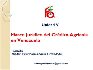 Unidad V
Marco Jurídico del Crédito Agrícola
en Venezuela
Facilitador
Abg. Ing. Víctor Manuela García Fermín, M.Sc.
victorgarciafermin@gmail.com
 