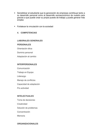    Sensibilizar al estudiante que la generación de empresas contribuye tanto a
    su desarrollo personal como al desarrollo socioeconómico de nuestro país
    gracias a que puede crear su propio puesto de trabajo y puede generar más
    empleo


   Fortalecer la vinculación con la sociedad


    4. COMPETENCIAS


    LABORALES GENERALES
    PERSONALES
    Orientación ética
    Dominio personal
    Adaptación al cambio


    INTERPERSONALES
    Comunicación
    Trabajo en Equipo
    Liderazgo
    Manejo de conflictos
    Capacidad de adaptación
    Pro actividad


    INTELECTUALES
    Toma de decisiones
    Creatividad
    Solución de problemas
    Concentración
    Memoria


    ORGANIZACIONALES
 