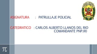 ASIGNATURA : PATRULLAJE POLICIAL
CATEDRATICO : CARLOS ALBERTO LLANOS DEL RIO
COMANDANTE PNP.(R)
 