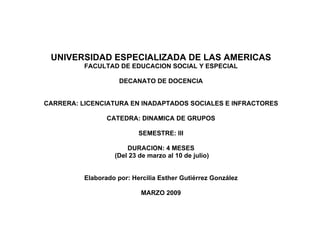 UNIVERSIDAD ESPECIALIZADA DE LAS AMERICAS
          FACULTAD DE EDUCACION SOCIAL Y ESPECIAL

                     DECANATO DE DOCENCIA


CARRERA: LICENCIATURA EN INADAPTADOS SOCIALES E INFRACTORES

                 CATEDRA: DINAMICA DE GRUPOS

                           SEMESTRE: III

                       DURACION: 4 MESES
                   (Del 23 de marzo al 10 de julio)


          Elaborado por: Hercilia Esther Gutiérrez González

                            MARZO 2009
 