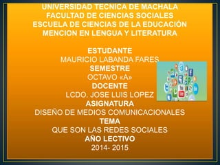 UNIVERSIDAD TECNICA DE MACHALA 
FACULTAD DE CIENCIAS SOCIALES 
ESCUELA DE CIENCIAS DE LA EDUCACIÓN 
MENCION EN LENGUA Y LITERATURA 
ESTUDANTE 
MAURICIO LABANDA FARES 
SEMESTRE 
OCTAVO «A» 
DOCENTE 
LCDO. JOSE LUIS LOPEZ 
ASIGNATURA 
DISEÑO DE MEDIOS COMUNICACIONALES 
TEMA 
QUE SON LAS REDES SOCIALES 
AÑO LECTIVO 
2014- 2015 
 