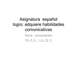 Asignatura español
logro: adquiere habilidades
comunicativas
Tema: consonantes
CH, F, G , J ,LL, Q, Y,

 