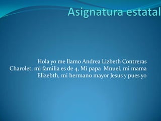 Hola yo me llamo Andrea Lizbeth Contreras
Charolet, mi familia es de 4, Mi papa Mnuel, mi mama
Elizebth, mi hermano mayor Jesus y pues yo
 