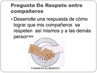 Pregunta De Respeto entre
compañeros
 Desarrolle una respuesta de cómo
lograr que mis compañeros se
respeten así mismos y a las demás
personas
 