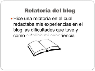 Relatoría del blog
 Hice una relatoría en el cual
redactaba mis experiencias en el
blog las dificultades que tuve y
como culmino mi experiencia
 