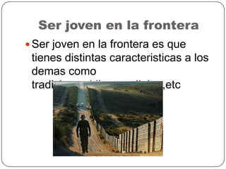 Ser joven en la frontera
 Ser joven en la frontera es que
tienes distintas caracteristicas a los
demas como
tradiciones,idioma,religion,etc
 