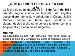 ¿QUIÉN FUNDÓ PUEBLA Y EN QUE
AÑO?
MOTIVO
La necesidad de una ruta comercial más corta entre la
Ciudad de México y Veracruz; así como el creciente número
de españoles marginados del sistema de
encomiendas, hizo que se comenzara a plantear la creación
de una ciudad alejada de los asentamientos indígenas y
dedicada al descanso y comercio de españoles.
La fecha de su fundación es el 16 de Abril de 1531
cuando según cuenta la leyenda, los ángeles
descendieron del cielo y señalaron al Obispo Julián
Garcés, donde se tenía que construir la
ciudad, debido a ello se le conoce también como la
Angelópolis (Puebla de los Angeles).
 