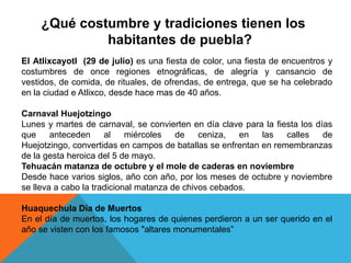 ¿Qué costumbre y tradiciones tienen los
habitantes de puebla?
El Atlixcayotl (29 de julio) es una fiesta de color, una fiesta de encuentros y
costumbres de once regiones etnográficas, de alegría y cansancio de
vestidos, de comida, de rituales, de ofrendas, de entrega, que se ha celebrado
en la ciudad e Atlixco, desde hace mas de 40 años.
Carnaval Huejotzingo
Lunes y martes de carnaval, se convierten en día clave para la fiesta los días
que anteceden al miércoles de ceniza, en las calles de
Huejotzingo, convertidas en campos de batallas se enfrentan en remembranzas
de la gesta heroica del 5 de mayo.
Tehuacán matanza de octubre y el mole de caderas en noviembre
Desde hace varios siglos, año con año, por los meses de octubre y noviembre
se lleva a cabo la tradicional matanza de chivos cebados.
Huaquechula Día de Muertos
En el día de muertos, los hogares de quienes perdieron a un ser querido en el
año se visten con los famosos "altares monumentales”
 