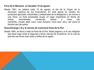 Feria de la Manzana en Zacatlán 15 de agosto
Desde 1941, se celebra cada 15 de agosto, el día de la Virgen de la
Asunción, patrona de los fruticultores. En esta época se venden los
productos agrícolas, industriales y artesanales de la delegación y se corona a
una reina. La fruta procesada ocupa un lugar importante en forma de
sidras, mermeladas, conservas, dulces y vinos (de
membrillo, ciruela, dátil, coco, nuez durazno, mora azul, etc.), así como el
famoso pan de queso.
Huauchinango ( 2| y 3| viernes de cuaresma) Feria de la Flor
Desde 1944, se lleva a cabo la Feria de la Flor, fiesta pagana y a la vez religiosa
que tiene lugar entre el segundo y tercer viernes de Cuaresma, en la cual se
premian las flores más raras y bellas de la región.
 
