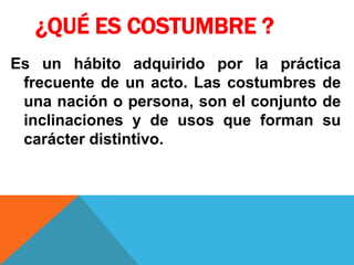 ¿QUÉ ES COSTUMBRE ?
Es un hábito adquirido por la práctica
frecuente de un acto. Las costumbres de
una nación o persona, son el conjunto de
inclinaciones y de usos que forman su
carácter distintivo.
 