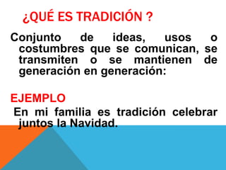 ¿QUÉ ES TRADICIÓN ?
Conjunto de ideas, usos o
costumbres que se comunican, se
transmiten o se mantienen de
generación en generación:
EJEMPLO
En mi familia es tradición celebrar
juntos la Navidad.
 