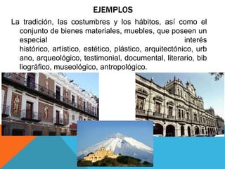 EJEMPLOS
La tradición, las costumbres y los hábitos, así como el
conjunto de bienes materiales, muebles, que poseen un
especial interés
histórico, artístico, estético, plástico, arquitectónico, urb
ano, arqueológico, testimonial, documental, literario, bib
liográfico, museológico, antropológico.
 