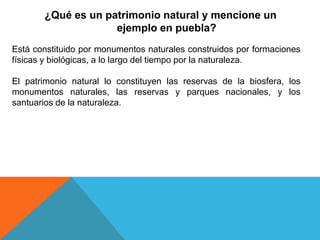 ¿Qué es un patrimonio natural y mencione un
ejemplo en puebla?
Está constituido por monumentos naturales construidos por formaciones
físicas y biológicas, a lo largo del tiempo por la naturaleza.
El patrimonio natural lo constituyen las reservas de la biosfera, los
monumentos naturales, las reservas y parques nacionales, y los
santuarios de la naturaleza.
 
