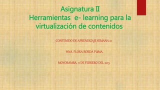 Asignatura II
Herramientas e- learning para la
virtualización de contenidos.
CONTENIDO DE APRENDIZAJE SEMANA 01
HNA. FLORA BORDA PUMA.
MOYOBAMBA, 11 DE FEBRERO DEL 2015
 