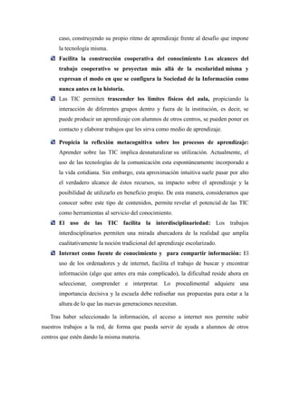 caso, construyendo su propio ritmo de aprendizaje frente al desafío que impone
       la tecnología misma.
       Facilita la construcción cooperativa del conocimiento Los alcances del
       trabajo cooperativo se proyectan más allá de la escolaridad misma y
       expresan el modo en que se configura la Sociedad de la Información como
       nunca antes en la historia.
       Las TIC permiten trascender los límites físicos del aula, propiciando la
       interacción de diferentes grupos dentro y fuera de la institución, es decir, se
       puede producir un aprendizaje con alumnos de otros centros, se pueden poner en
       contacto y elaborar trabajos que les sirva como medio de aprendizaje.

       Propicia la reflexión metacognitiva sobre los procesos de aprendizaje:
       Aprender sobre las TIC implica desnaturalizar su utilización. Actualmente, el
       uso de las tecnologías de la comunicación esta espontáneamente incorporado a
       la vida cotidiana. Sin embargo, esta aproximación intuitiva suele pasar por alto
       el verdadero alcance de éstos recursos, su impacto sobre el aprendizaje y la
       posibilidad de utilizarlo en beneficio propio. De esta manera, consideramos que
       conocer sobre este tipo de contenidos, permite revelar el potencial de las TIC
       como herramientas al servicio del conocimiento.
       El uso de las TIC facilita la interdisciplinariedad: Los trabajos
       interdisciplinarios permiten una mirada abarcadora de la realidad que amplía
       cualitativamente la noción tradicional del aprendizaje escolarizado.
       Internet como fuente de conocimiento y para compartir información: El
       uso de los ordenadores y de internet, facilita el trabajo de buscar y encontrar
       información (algo que antes era más complicado), la dificultad reside ahora en
       seleccionar, comprender e interpretar. Lo procedimental adquiere una
       importancia decisiva y la escuela debe rediseñar sus propuestas para estar a la
       altura de lo que las nuevas generaciones necesitan.

   Tras haber seleccionado la información, el acceso a internet nos permite subir
nuestros trabajos a la red, de forma que pueda servir de ayuda a alumnos de otros
centros que estén dando la misma materia.
 