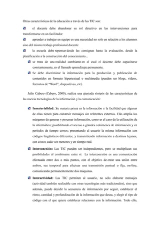 Otras características de la educación a través de las TIC son:

       el docente debe abandonar su rol directivo en las intervenciones para
transformarse en un facilitador
       aprender a trabajar en equipo es una necesidad no solo en relación a los alumnos
sino del mismo trabajo profesional docente
       la escuela debe repensar desde las consignas hasta la evaluación, desde la
planificación a la construcción del conocimiento...
       se trata de una realidad cambiante en el cual el docente debe capacitarse
       constantemente, es el llamado aprendizaje permanente.
       Se debe discriminar la información para la producción y publicación de
       contenidos en formato hipertextual o multimedia (pueden ser blogs, videos,
       formatos de “Word”, diapositivas, etc).

   Julio Cabero (Cabero, 2000), realiza una ajustada síntesis de las características de
las nuevas tecnologías de la información y la comunicación:

       Inmaterialidad: Su materia prima es la información y la facilidad que algunas
       de ellas tienen para construir mensajes sin referentes externos. Ello amplia los
       márgenes de generar y procesar información, como es el caso de la utilización de
       la informática; posibilitando el acceso a grandes volúmenes de información y en
       períodos de tiempo cortos; presentando al usuario la misma información con
       códigos lingüísticos diferentes; y transmitiendo información a destinos lejanos,
       con costos cada vez menores y en tiempo real.

       Interconexión: Las TIC pueden ser independientes, pero se multiplican sus
       posibilidades al combinarse entre sí. La interconexión es una comunicación
       efectuada entre dos o más puntos, con el objetivo de crear una unión entre
       ambos, sea temporal para efectuar una transmisión puntual o fija, on-line,
       comunicando permanentemente dos máquinas.

       Interactividad: Las TIC permiten al usuario, no sólo elaborar mensajes
       (actividad también realizable con otras tecnologías más tradicionales), sino que
       además, puede decidir la secuencia de información por seguir, establecer el
       ritmo, cantidad y profundización de la información que desea, y elegir el tipo de
       código con el que quiere establecer relaciones con la información. Todo ello,
 