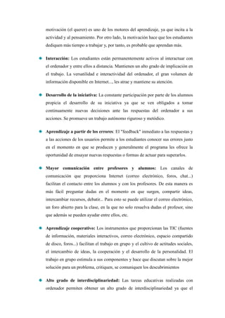motivación (el querer) es uno de los motores del aprendizaje, ya que incita a la
actividad y al pensamiento. Por otro lado, la motivación hace que los estudiantes
dediquen más tiempo a trabajar y, por tanto, es probable que aprendan más.

Interacción: Los estudiantes están permanentemente activos al interactuar con
el ordenador y entre ellos a distancia. Mantienen un alto grado de implicación en
el trabajo. La versatilidad e interactividad del ordenador, el gran volumen de
información disponible en Internet..., les atrae y mantiene su atención.

Desarrollo de la iniciativa: La constante participación por parte de los alumnos
propicia el desarrollo de su iniciativa ya que se ven obligados a tomar
continuamente nuevas decisiones ante las respuestas del ordenador a sus
acciones. Se promueve un trabajo autónomo riguroso y metódico.

Aprendizaje a partir de los errores: El "feedback" inmediato a las respuestas y
a las acciones de los usuarios permite a los estudiantes conocer sus errores justo
en el momento en que se producen y generalmente el programa les ofrece la
oportunidad de ensayar nuevas respuestas o formas de actuar para superarlos.

Mayor comunicación entre profesores y alumnos: Los canales de
comunicación que proporciona Internet (correo electrónico, foros, chat...)
facilitan el contacto entre los alumnos y con los profesores. De esta manera es
más fácil preguntar dudas en el momento en que surgen, compartir ideas,
intercambiar recursos, debatir... Para esto se puede utilizar el correo electrónico,
un foro abierto para la clase, en la que no solo resuelva dudas el profesor, sino
que además se pueden ayudar entre ellos, etc.

Aprendizaje cooperativo: Los instrumentos que proporcionan las TIC (fuentes
de información, materiales interactivos, correo electrónico, espacio compartido
de disco, foros...) facilitan el trabajo en grupo y el cultivo de actitudes sociales,
el intercambio de ideas, la cooperación y el desarrollo de la personalidad. El
trabajo en grupo estimula a sus componentes y hace que discutan sobre la mejor
solución para un problema, critiquen, se comuniquen los descubrimientos

Alto grado de interdisciplinariedad: Las tareas educativas realizadas con
ordenador permiten obtener un alto grado de interdisciplinariedad ya que el
 
