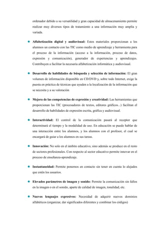 ordenador debido a su versatilidad y gran capacidad de almacenamiento permite
realizar muy diversos tipos de tratamiento a una información muy amplia y
variada.

Alfabetización digital y audiovisual: Estos materiales proporcionan a los
alumnos un contacto con las TIC como medio de aprendizaje y herramienta para
el proceso de la información (acceso a la información, proceso de datos,
expresión y comunicación), generador de experiencias y aprendizajes.
Contribuyen a facilitar la necesaria alfabetización informática y audiovisual.

Desarrollo de habilidades de búsqueda y selección de información: El gran
volumen de información disponible en CD/DVD y, sobre todo Internet, exige la
puesta en práctica de técnicas que ayuden a la localización de la información que
se necesita y a su valoración

Mejora de las competencias de expresión y creatividad: Las herramientas que
proporcionan las TIC (procesadores de textos, editores gráficos...) facilitan el
desarrollo de habilidades de expresión escrita, gráfica y audiovisual.

Interactividad: El control de la comunicación pasará al receptor que
determinará el tiempo y la modalidad de uso. En educación se puede hablar de
una interacción entre los alumnos, y los alumnos con el profesor, el cual se
encargará de guiar a los alumnos en sus tareas.

Innovación: No solo en el ámbito educativo, sino además se produce en el resto
de sectores profesionales. Con respecto al sector educativo permite innovar en el
proceso de enseñanza-aprendizaje.

Instantaneidad: Permite ponernos en contacto sin tener en cuenta lo alejados
que estén los usuarios.

Elevados parámetros de imagen y sonido: Permite la comunicación sin fallos
en la imagen o en el sonido, aparte de calidad de imagen, tonalidad, etc.

Nuevos lenguajes expresivos: Necesidad de adquirir nuevos dominios
alfabéticos (organizar, dar significados diferentes y combinar los códigos)
 