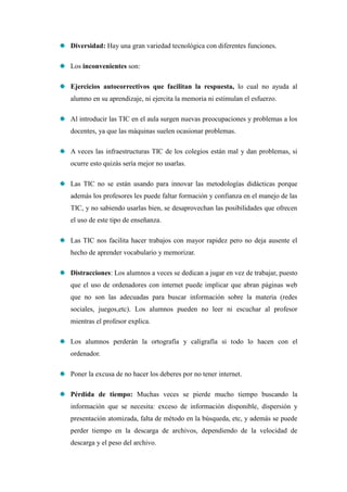 Diversidad: Hay una gran variedad tecnológica con diferentes funciones.

Los inconvenientes son:

Ejercicios autocorrectivos que facilitan la respuesta, lo cual no ayuda al
alumno en su aprendizaje, ni ejercita la memoria ni estimulan el esfuerzo.

Al introducir las TIC en el aula surgen nuevas preocupaciones y problemas a los
docentes, ya que las máquinas suelen ocasionar problemas.

A veces las infraestructuras TIC de los colegios están mal y dan problemas, si
ocurre esto quizás sería mejor no usarlas.

Las TIC no se están usando para innovar las metodologías didácticas porque
además los profesores les puede faltar formación y confianza en el manejo de las
TIC, y no sabiendo usarlas bien, se desaprovechan las posibilidades que ofrecen
el uso de este tipo de enseñanza.

Las TIC nos facilita hacer trabajos con mayor rapidez pero no deja ausente el
hecho de aprender vocabulario y memorizar.

Distracciones: Los alumnos a veces se dedican a jugar en vez de trabajar, puesto
que el uso de ordenadores con internet puede implicar que abran páginas web
que no son las adecuadas para buscar información sobre la materia (redes
sociales, juegos,etc). Los alumnos pueden no leer ni escuchar al profesor
mientras el profesor explica.

Los alumnos perderán la ortografía y caligrafía si todo lo hacen con el
ordenador.

Poner la excusa de no hacer los deberes por no tener internet.

Pérdida de tiempo: Muchas veces se pierde mucho tiempo buscando la
información que se necesita: exceso de información disponible, dispersión y
presentación atomizada, falta de método en la búsqueda, etc, y además se puede
perder tiempo en la descarga de archivos, dependiendo de la velocidad de
descarga y el peso del archivo.
 