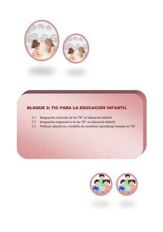 .

BLOQUE 2: TIC PARA LA EDUCACIÓN INFANTIL

    2.1   Integración curricular de las TIC en educación infantil.
    2.2   Integración organizativa de las TIC en educación infantil.
    2.3   Políticas educativas y modelos de enseñanza aprendizaje basadas en TIC.
 