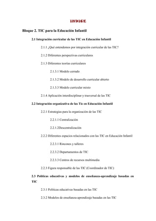 INDICE

Bloque 2. TIC para la Educación Infantil

     2.1 Integración curricular de las TIC en Educación Infantil

           2.1.1 ¿Qué entendemos por integración curricular de las TIC?

           2.1.2 Diferentes perspectivas curriculares

           2.1.3 Diferentes teorías curriculares

                  2.1.3.1 Modelo cerrado

                  2.1.3.2 Modelo de desarrollo curricular abierto

                  2.1.3.3 Modelo curricular mixto

           2.1.4 Aplicación interdisciplinar y trasversal de las TIC

     2.2 Integración organizativa de las Tic en Educación Infantil

           2.2.1 Estrategias para la organización de las TIC

                  2.2.1.1 Centralización

                  2.2.1.2Descentralización

           2.2.2 Diferentes espacios relacionados con las TIC en Educación Infantil

                  2.2.3.1 Rincones y talleres

                  2.2.3.2 Departamentos de TIC

                  2.2.3.3 Centros de recursos multimedia

           2.2.3 Figura responsable de las TIC (Coordinador de TIC)

     2.3 Políticas educativas y modelos de enseñanza-aprendizaje basadas en
     TIC

           2.3.1 Políticas educativas basadas en las TIC

           2.3.2 Modelos de enseñanza-aprendizaje basadas en las TIC
 