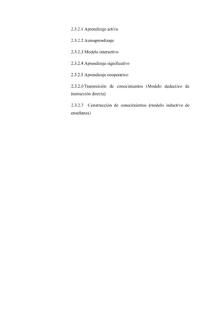 2.3.2.1 Aprendizaje activo

2.3.2.2 Autoaprendizaje

2.3.2.3 Modelo interactivo

2.3.2.4 Aprendizaje significativo

2.3.2.5 Aprendizaje cooperativo

2.3.2.6 Transmisión de conocimientos (Modelo deductivo de
instrucción directa)

2.3.2.7   Construcción de conocimientos (modelo inductivo de
enseñanza)
 