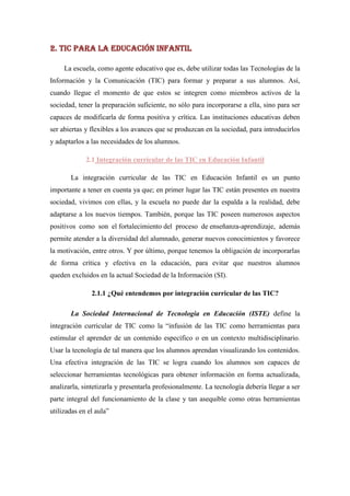 2. TIC para la Educación Infantil

     La escuela, como agente educativo que es, debe utilizar todas las Tecnologías de la
Información y la Comunicación (TIC) para formar y preparar a sus alumnos. Así,
cuando llegue el momento de que estos se integren como miembros activos de la
sociedad, tener la preparación suficiente, no sólo para incorporarse a ella, sino para ser
capaces de modificarla de forma positiva y crítica. Las instituciones educativas deben
ser abiertas y flexibles a los avances que se produzcan en la sociedad, para introducirlos
y adaptarlos a las necesidades de los alumnos.

             2.1 Integración curricular de las TIC en Educación Infantil

       La integración curricular de las TIC en Educación Infantil es un punto
importante a tener en cuenta ya que; en primer lugar las TIC están presentes en nuestra
sociedad, vivimos con ellas, y la escuela no puede dar la espalda a la realidad, debe
adaptarse a los nuevos tiempos. También, porque las TIC poseen numerosos aspectos
positivos como son el fortalecimiento del proceso de enseñanza-aprendizaje, además
permite atender a la diversidad del alumnado, generar nuevos conocimientos y favorece
la motivación, entre otros. Y por último, porque tenemos la obligación de incorporarlas
de forma crítica y efectiva en la educación, para evitar que nuestros alumnos
queden excluidos en la actual Sociedad de la Información (SI).

               2.1.1 ¿Qué entendemos por integración curricular de las TIC?

       La Sociedad Internacional de Tecnología en Educación (ISTE) define la
integración curricular de TIC como la “infusión de las TIC como herramientas para
estimular el aprender de un contenido específico o en un contexto multidisciplinario.
Usar la tecnología de tal manera que los alumnos aprendan visualizando los contenidos.
Una efectiva integración de las TIC se logra cuando los alumnos son capaces de
seleccionar herramientas tecnológicas para obtener información en forma actualizada,
analizarla, sintetizarla y presentarla profesionalmente. La tecnología debería llegar a ser
parte integral del funcionamiento de la clase y tan asequible como otras herramientas
utilizadas en el aula”
 