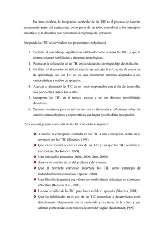 En otras palabras, la integración curricular de las TIC es el proceso de hacerlas
enteramente parte del currículum, como parte de un todo, uniéndolas a los principios
educativos y la didáctica que conforman el engranaje del aprender.

Integrando las TIC al currículom nos proponemos: (objetivos)

   1. Facilitar el aprendizaje significativo utilizando como recurso las TIC, y que el
       alumno alcance habilidades y destrezas tecnológicas.
   2. Potenciar la utilización de las TIC en la educación sin ningún tipo de exclusión.
   3. Facilitar al alumnado con dificultades de aprendizaje la utilización de contextos
       de aprendizaje con las TIC en los que encuentren entornos adaptados a sus
       características y estilos de aprender.
   4. Acercar al alumnado las TIC de un modo responsable con el fin de desarrollar
       una perspectiva crítica hacia ellas.
   5. Incorporar las TIC en el trabajo escolar y en sus diversas posibilidades
       didácticas.
   6. Preparar materiales para su utilización con el alumnado y reflexionar sobre los
       cambios metodológicos y organizativos que hagan posible dicha integración.

Para una integración curricular de las TIC con éxito se requiere:

           Cambiar la concepción centrada en las TIC a una concepción centra en el
           aprender con las TIC (Sánchez, 1998)
           Que el currículum oriente el uso de las TIC y no que las TIC orienten al
           currículom (Dockstader, 1999).
           Una innovación educativa (Debe, 2000; Gros, 2000).
           Asumir un cambio de rol del profesor y del alumno.
           Que el proyecto curricular incorpore las TIC como estrategia de
           individualización educativa (Reparaz, 2000).
           Una filosofía de partida que valore sus posibilidades didácticas en el proceso
           educativo (Reparaz et al., 2000).
           Un uso invisible de las TIC, para hacer visible el aprender (Sánchez, 2001).
           Que las habilidades en el uso de las TIC requeridas o desarrolladas estén
           directamente relacionadas con el contenido y las tareas de la clase, y que
           además estén unidas a un modelo de aprender lógico (Dockstader, 1999).
 