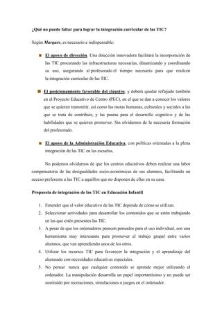 ¿Qué no puede faltar para lograr la integración curricular de las TIC?

Según Marques, es necesario e indispensable:

       El apoyo de dirección. Una dirección innovadora facilitará la incorporación de
       las TIC procurando las infraestructuras necesarias, dinamizando y coordinando
       su uso, asegurando al profesorado el tiempo necesario para que realicen
       la integración curricular de las TIC.

      El posicionamiento favorable del claustro, y deberá quedar reflejado también
      en el Proyecto Educativo de Centro (PEC), en el que se dan a conocer los valores
      que se quieren transmitir, así como las metas humanas, culturales y sociales a las
      que se trata de contribuir, y las pautas para el desarrollo cognitivo y de las
      habilidades que se quieren promover. Sin olvidarnos de la necesaria formación
      del profesorado.

       El apoyo de la Administración Educativa, con políticas orientadas a la plena
       integración de las TIC en las escuelas.

       No podemos olvidarnos de que los centros educativos deben realizar una labor
compensatoria de las desigualdades socio-económicas de sus alumnos, facilitando un
acceso preferente a las TIC a aquéllos que no disponen de ellas en su casa.

Propuesta de integración de las TIC en Educación Infantil

   1. Entender que el valor educativo de las TIC depende de cómo se utilizan.
   2. Seleccionar actividades para desarrollar los contenidos que se estén trabajando
       en las que estén presentes las TIC.
   3. A pesar de que los ordenadores parecen pensados para el uso individual, son una
       herramienta muy interesante para promover el trabajo grupal entre varios
       alumnos, que van aprendiendo unos de los otros.
   4. Utilizar los recursos TIC para favorecer la integración y el aprendizaje del
       alumnado con necesidades educativas especiales.
   5. No pensar nunca que cualquier contenido se aprende mejor utilizando el
       ordenador. La manipulación desarrolla un papel importantísimo y no puede ser
       sustituido por recreaciones, simulaciones o juegos en el ordenador.
 