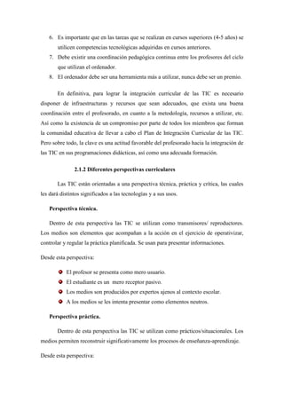 6. Es importante que en las tareas que se realizan en cursos superiores (4-5 años) se
       utilicen competencias tecnológicas adquiridas en cursos anteriores.
   7. Debe existir una coordinación pedagógica continua entre los profesores del ciclo
       que utilizan el ordenador.
   8. El ordenador debe ser una herramienta más a utilizar, nunca debe ser un premio.

       En definitiva, para lograr la integración curricular de las TIC es necesario
disponer de infraestructuras y recursos que sean adecuados, que exista una buena
coordinación entre el profesorado, en cuanto a la metodología, recursos a utilizar, etc.
Así como la existencia de un compromiso por parte de todos los miembros que forman
la comunidad educativa de llevar a cabo el Plan de Integración Curricular de las TIC.
Pero sobre todo, la clave es una actitud favorable del profesorado hacia la integración de
las TIC en sus programaciones didácticas, así como una adecuada formación.

               2.1.2 Diferentes perspectivas curriculares

       Las TIC están orientadas a una perspectiva técnica, práctica y crítica, las cuales
les dará distintos significados a las tecnologías y a sus usos.

   Perspectiva técnica.

   Dentro de esta perspectiva las TIC se utilizan como transmisores/ reproductores.
Los medios son elementos que acompañan a la acción en el ejercicio de operativizar,
controlar y regular la práctica planificada. Se usan para presentar informaciones.

Desde esta perspectiva:

           El profesor se presenta como mero usuario.
           El estudiante es un mero receptor pasivo.
           Los medios son producidos por expertos ajenos al contexto escolar.
           A los medios se les intenta presentar como elementos neutros.

   Perspectiva práctica.

       Dentro de esta perspectiva las TIC se utilizan como prácticos/situacionales. Los
medios permiten reconstruir significativamente los procesos de enseñanza-aprendizaje.

Desde esta perspectiva:
 
