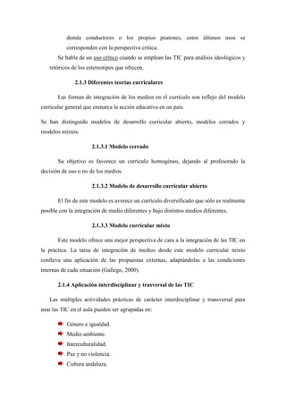 demás conductores o los propios peatones, estos últimos usos se
           corresponden con la perspectiva crítica.
       Se habla de un uso crítico cuando se emplean las TIC para análisis ideológicos y
   retóricos de los estereotipos que ofrecen.

              2.1.3 Diferentes teorías curriculares

       Las formas de integración de los medios en el currículo son reflejo del modelo
curricular general que enmarca la acción educativa en un país.

Se han distinguido modelos de desarrollo curricular abierto, modelos cerrados y
modelos mixtos.

                      2.1.3.1 Modelo cerrado

       Su objetivo es favorece un currículo homogéneo, dejando al profesorado la
decisión de uso o no de los medios.

                      2.1.3.2 Modelo de desarrollo curricular abierto

       El fin de este modelo es avorece un currículo diversificado que sólo es realmente
posible con la integración de medio diferentes y bajo distintos medios diferentes.

                      2.1.3.3 Modelo curricular mixto

       Este modelo ofrece una mejor perspectiva de cara a la integración de las TIC en
la práctica. La tarea de integración de medios desde este modelo curricular mixto
conlleva una aplicación de las propuestas externas, adaptándolas a las condiciones
internas de cada situación (Gallego, 2000).

       2.1.4 Aplicación interdisciplinar y trasversal de las TIC

   Las múltiples actividades prácticas de carácter interdisciplinar y transversal para
usar las TIC en el aula pueden ser agrupadas en:

           Género e igualdad.
           Medio ambiente.
           Interculturalidad.
           Paz y no violencia.
           Cultura andaluza.
 