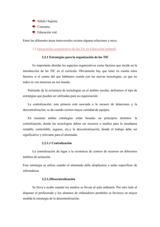 Salud e higiene.
           Consumo.
           Educación vial.

Entre las diferentes áreas transversales existen algunas relaciones y nexo.

       2.2 Integración organizativa de las Tic en Educación Infantil

               2.2.1 Estrategias para la organización de las TIC

       Es importante abordar los aspectos organizativos como factores que incide en la
introducción de las TIC en el currículo. Obviamente hay que tener en cuenta estos
factores si el centro del que hablamos cuenta con las nuevas tecnologías, ya que no
todos se ven inmersos en ese mundo.

   Partiendo de la existencia de tecnologías en el ámbito escolar, definimos el tipo de
estrategias que pueden ser utilizadas para su organización:

   La centralización; esta primera está asociada a la escasez de dotaciones y la
descentralización; se da cuando existen mayor cantidad de equipos.

   En resumen ambas estrategias están basadas en principios distintos: la
centralización, donde las tecnologías deben ser recursos o medios para la enseñanza
rentable, controlable, seguros, etc.y la descentralización, donde el trabajo debe ser
significativo y relevante para el alumnado.

               2.2.1.1 Centralización

       La centralización da lugar a la existencia de centros de recursos en diferentes
ámbitos de actuación.

Esta estrategia se utiliza cuando el alumnado debe desplazarse a aulas específicas de
informáticas

               2.2.1.2Descentralización

       Se lleva a acabo cuando los medios se llevan al aula ordinaria. Por otro lado al
disponer el profesorado y los alumnos de ordenadores portátiles se favorece en mayor
medida la estrategia de la descentralización.
 