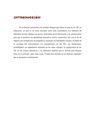 INTRODUCCIÓN


       En el Dossier incluiremos tres grandes bloques que tratan el tema de las TIC en
Educación, ya que es un tema relevante sobre todo actualmente. Los alumnos de
diferentes niveles trabajan con nuevas tecnologías de la información y la comunicación
para que se produzca un aprendizaje interactivo, activo, cooperativo, etc. con el fin de
adquirir una competencia investigadora y aumentar sus habilidades sociales. Se habla de
la sociedad del conocimiento, las características de las TIC, las limitaciones,
posibilidades, las plataformas utilizadas en las aulas virtuales, la organización de las
TIC en los centros educativos y los diferentes modelos que se utilizan para integrar
éstas en el currículo, entre otras cosas. Vendrá bien definido en los distintos apartados
que se presentan a continuación.
 