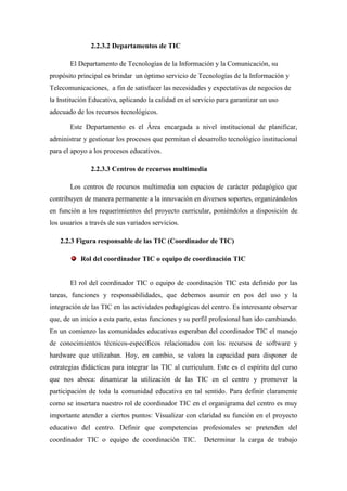 2.2.3.2 Departamentos de TIC

       El Departamento de Tecnologías de la Información y la Comunicación, su
propósito principal es brindar un óptimo servicio de Tecnologías de la Información y
Telecomunicaciones, a fin de satisfacer las necesidades y expectativas de negocios de
la Institución Educativa, aplicando la calidad en el servicio para garantizar un uso
adecuado de los recursos tecnológicos.

       Este Departamento es el Área encargada a nivel institucional de planificar,
administrar y gestionar los procesos que permitan el desarrollo tecnológico institucional
para el apoyo a los procesos educativos.

               2.2.3.3 Centros de recursos multimedia

       Los centros de recursos multimedia son espacios de carácter pedagógico que
contribuyen de manera permanente a la innovación en diversos soportes, organizándolos
en función a los requerimientos del proyecto curricular, poniéndolos a disposición de
los usuarios a través de sus variados servicios.

   2.2.3 Figura responsable de las TIC (Coordinador de TIC)

           Rol del coordinador TIC o equipo de coordinación TIC


       El rol del coordinador TIC o equipo de coordinación TIC esta definido por las
tareas, funciones y responsabilidades, que debemos asumir en pos del uso y la
integración de las TIC en las actividades pedagógicas del centro. Es interesante observar
que, de un inicio a esta parte, estas funciones y su perfil profesional han ido cambiando.
En un comienzo las comunidades educativas esperaban del coordinador TIC el manejo
de conocimientos técnicos-específicos relacionados con los recursos de software y
hardware que utilizaban. Hoy, en cambio, se valora la capacidad para disponer de
estrategias didácticas para integrar las TIC al curriculum. Este es el espíritu del curso
que nos aboca: dinamizar la utilización de las TIC en el centro y promover la
participación de toda la comunidad educativa en tal sentido. Para definir claramente
como se insertara nuestro rol de coordinador TIC en el organigrama del centro es muy
importante atender a ciertos puntos: Visualizar con claridad su función en el proyecto
educativo del centro. Definir que competencias profesionales se pretenden del
coordinador TIC o equipo de coordinación TIC.           Determinar la carga de trabajo
 