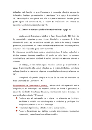 dedicada a cada función y/o tarea. Comunicar a la comunidad educativa las áreas de
influencia y funciones que desarrollara el coordinador TIC o equipo de coordinación
TIC. De conseguirse estos puntos será más fácil para la comunidad entender que se
puede esperar del coordinador TIC o equipo de coordinación TIC, evaluar su
desempeño y entusiasmarse con el uso de TIC.

             Ámbitos de actuación y funciones del coordinador o equipo tic


       Indudablemente la relativa novedad de la figura de coordinador TIC dentro de
las comunidades educativa presenta ciertas dificultades al momento de definir
estrictamente su rol, por eso debemos entender que, amén de las tareas y objetivos
planteados, el coordinador TIC deberá mostrar cierta flexibilidad e iniciativa personal
atendiendo a las necesidades que el centro manifieste.
De esta manera, una de las tareas clave en las primeras etapas de trabajo será definir y
divulgar nuestras funciones específicas, allí donde no estén claras. La particular
organización de cada centro terminará de definir qué aspectos podremos absorber y
cuales no.
       Sin embargo, si bien existen algunas funciones técnicas que el coordinador o
equipo de coordinación debe asumir, está claro que la responsabilidad más importante
es la de dinamizar la experiencia educativa, generando el entusiasmo por el uso de las
TIC.
       Distingamos tres grandes campos de acción en los cuales se desarrollan las
tareas y funciones del Coordinador TIC:

El coordinador TIC como gestor de recursos : Una función de vital importancia para la
integración de las tecnologías a la enseñanza consiste en ayudar al profesorado a
desarrollar habilidades tecnológicas básicas y, principalmente, nuevas didácticas. En
este sentido el coordinador TIC buscará:
       Colaborar con el profesorado en el diseño y/o adaptación de lecciones,
       actividades o unidades que estén integradas al curriculum y que hayan sido
       enriquecidas mediante el uso de la tecnología.
       Fomentar en el profesorado actitudes positivas hacia el cambio.
       Promover herramientas que faciliten compartir conocimientos, intercambiar
       experiencias y buscando una innovación sistemática.
 