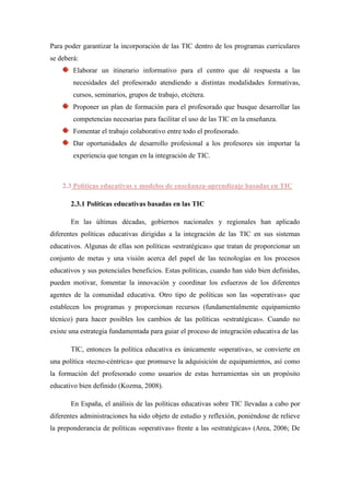 Para poder garantizar la incorporación de las TIC dentro de los programas curriculares
se deberá:
        Elaborar un itinerario informativo para el centro que dé respuesta a las
        necesidades del profesorado atendiendo a distintas modalidades formativas,
        cursos, seminarios, grupos de trabajo, etcétera.
        Proponer un plan de formación para el profesorado que busque desarrollar las
        competencias necesarias para facilitar el uso de las TIC en la enseñanza.
        Fomentar el trabajo colaborativo entre todo el profesorado.
        Dar oportunidades de desarrollo profesional a los profesores sin importar la
        experiencia que tengan en la integración de TIC.



    2.3 Políticas educativas y modelos de enseñanza-aprendizaje basadas en TIC

       2.3.1 Políticas educativas basadas en las TIC

       En las últimas décadas, gobiernos nacionales y regionales han aplicado
diferentes políticas educativas dirigidas a la integración de las TIC en sus sistemas
educativos. Algunas de ellas son políticas «estratégicas» que tratan de proporcionar un
conjunto de metas y una visión acerca del papel de las tecnologías en los procesos
educativos y sus potenciales beneficios. Estas políticas, cuando han sido bien definidas,
pueden motivar, fomentar la innovación y coordinar los esfuerzos de los diferentes
agentes de la comunidad educativa. Otro tipo de políticas son las «operativas» que
establecen los programas y proporcionan recursos (fundamentalmente equipamiento
técnico) para hacer posibles los cambios de las políticas «estratégicas». Cuando no
existe una estrategia fundamentada para guiar el proceso de integración educativa de las

       TIC, entonces la política educativa es únicamente «operativa», se convierte en
una política «tecno-céntrica» que promueve la adquisición de equipamientos, así como
la formación del profesorado como usuarios de estas herramientas sin un propósito
educativo bien definido (Kozma, 2008).

       En España, el análisis de las políticas educativas sobre TIC llevadas a cabo por
diferentes administraciones ha sido objeto de estudio y reflexión, poniéndose de relieve
la preponderancia de políticas «operativas» frente a las «estratégicas» (Area, 2006; De
 