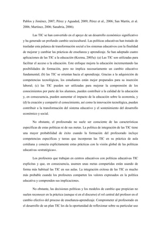 Pablos y Jiménez, 2007; Pérez y Aguaded, 2009; Pérez et al., 2006; San Martín, et al.
2006; Martínez, 2006; Sanabria, 2006).

       Las TIC se han convertido en el apoyo de un desarrollo económico significativo
y ha generado un profundo cambio sociocultural. Las políticas educativas han tratado de
trasladar esta palanca de transformación social a los sistemas educativos con la finalidad
de mejorar y cambiar las prácticas de enseñanza y aprendizaje. Se han adoptado cuatro
aplicaciones de las TIC a la educación (Kozma, 2005a): (a) Las TIC son utilizadas para
facilitar el acceso a la educación. Este enfoque mejora la educación incrementando las
posibilidades de formación, pero no implica necesariamente un cambio educativo
fundamental; (b) las TIC se orientan hacia el aprendizaje. Gracias a la adquisición de
competencias tecnológicas, los estudiantes están mejor preparados para su inserción
laboral; (c) las TIC pueden ser utilizadas para mejorar la comprensión de los
conocimientos por parte de los alumnos, pueden contribuir a la calidad de la educación
y, en consecuencia, pueden aumentar el impacto de la educación sobre la economía, y
(d) la creación y compartir el conocimiento, así como la innovación tecnológica, pueden
contribuir a la transformación del sistema educativo y el sostenimiento del desarrollo
económico y social.

       No obstante, el profesorado no suele ser consciente de las características
específicas de estas políticas ni de sus metas. La política de integración de las TIC tiene
una mayor probabilidad de éxito cuando la formación del profesorado incluye
competencias específicas y tareas que incorporan las TIC en su práctica de aula
cotidiana y conecta explícitamente estas prácticas con la visión global de las políticas
educativas «estratégicas».

       Los profesores que trabajan en centros educativos con políticas educativas TIC
explícitas y que, en consecuencia, asumen unas metas compartidas están usando de
forma más habitual las TIC en sus aulas. La integración exitosa de las TIC es mucho
más probable cuando los profesores comparten los valores expresados en la política
educativa y comprenden sus implicaciones.

       No obstante, las decisiones políticas y los modelos de cambio que propician no
suelen reconocer en la práctica (aunque sí en el discurso) el rol central del profesor en el
cambio efectivo del proceso de enseñanza-aprendizaje. Comprometer al profesorado en
el desarrollo de un plan TIC les da la oportunidad de reflexionar sobre su particular uso
 