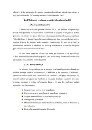 educativo de las tecnologías, les permite encontrar el significado subjetivo de «cómo» y
«por qué» utilizan las TIC en sus prácticas docentes (Somekh, 2008).

               2.3.2 Modelos de enseñanza-aprendizaje basadas en las TIC

                      2.3.2.1 Aprendizaje activo

       El aprendizaje activo es aprender haciendo. En él, los procesos de aprendizaje
recaen principalmente en el estudiante y convierten al docente en el guía de dichos
procesos. Lo anterior no quiere decir que esta nueva posición del docente, signifique
“labor fácil para el docente”, por el contrario planear una clase con metodología activa,
requiere de parte del docente: mayor manejo y conocimiento del tema de la clase, la
dinámicas en las cuales el estudiante sea activo y un sistema de evaluación más justo
para las actividades desarrolladas en clase.

       De esta forma, podemos afirmar que todos participamos en el Aprendizaje
Activo, tanto el estudiante cuando prepara el tema, reflexiona y realiza una construcción
de su propio conocimiento, como el docente

               2.3.2.2 Autoaprendizaje

       Un ambiente de aprendizaje que se sustente en el modelo educativo basado en
recursos entrega variadas oportunidades y beneficios a los alumnos y profesores,
además de cambios en los roles. De acuerdo con Fernández (2007) bajo este enfoque los
alumnos deben ser capaces de planificar la búsqueda, localizar, recuperar, procesar,
registrar, presentar y evaluar información, frente a lo cual los profesores deben
estimular a sus alumnos para:

               Ser activos, no pasivos en el aprendizaje.
               Comprometerse en un enfoque de aprendizaje indagativo.
               Aceptar responsabilidad en su propio aprendizaje.
               Ser originales y creativos.
               Desarrollar habilidades de resolución de problemas, toma de decisiones y
               de evaluación.
               Desarrollar una visión amplia del mundo.
 