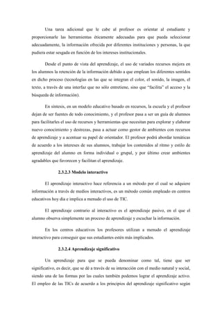 Una tarea adicional que le cabe al profesor es orientar al estudiante y
proporcionarle las herramientas éticamente adecuadas para que pueda seleccionar
adecuadamente, la información ofrecida por diferentes instituciones y personas, la que
pudiera estar sesgada en función de los intereses institucionales.

       Desde el punto de vista del aprendizaje, el uso de variados recursos mejora en
los alumnos la retención de la información debido a que emplean los diferentes sentidos
en dicho proceso (tecnologías en las que se integran el color, el sonido, la imagen, el
texto, a través de una interfaz que no sólo entretiene, sino que “facilita” el acceso y la
búsqueda de información).

       En síntesis, en un modelo educativo basado en recursos, la escuela y el profesor
dejan de ser fuentes de todo conocimiento, y el profesor pasa a ser un guía de alumnos
para facilitarles el uso de recursos y herramientas que necesitan para explorar y elaborar
nuevo conocimiento y destrezas, pasa a actuar como gestor de ambientes con recursos
de aprendizaje y a acentuar su papel de orientador. El profesor podrá abordar temáticas
de acuerdo a los intereses de sus alumnos, trabajar los contenidos al ritmo y estilo de
aprendizaje del alumno en forma individual o grupal, y por último crear ambientes
agradables que favorecen y facilitan el aprendizaje.

               2.3.2.3 Modelo interactivo

       El aprendizaje interactivo hace referencia a un método por el cual se adquiere
información a través de medios interactivos, es un método común empleado en centros
educativos hoy día e implica a menudo el uso de TIC.

       El aprendizaje contrario al interactivo es el aprendizaje pasivo, en el que el
alumno observa simplemente un proceso de aprendizaje y escuchar la información.

       En los centros educativos los profesores utilizan a menudo el aprendizaje
interactivo para conseguir que sus estudiantes estén más implicados.

               2.3.2.4 Aprendizaje significativo

       Un aprendizaje para que se pueda denominar como tal, tiene que ser
significativo, es decir, que se dé a través de su interacción con el medio natural y social,
siendo una de las formas por las cuales también podemos lograr el aprendizaje activo.
El empleo de las TICs de acuerdo a los principios del aprendizaje significativo según
 