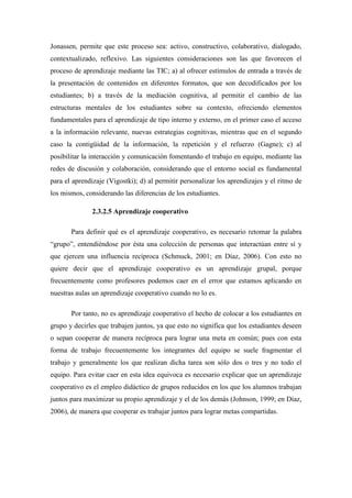 Jonassen, permite que este proceso sea: activo, constructivo, colaborativo, dialogado,
contextualizado, reflexivo. Las siguientes consideraciones son las que favorecen el
proceso de aprendizaje mediante las TIC; a) al ofrecer estímulos de entrada a través de
la presentación de contenidos en diferentes formatos, que son decodificados por los
estudiantes; b) a través de la mediación cognitiva, al permitir el cambio de las
estructuras mentales de los estudiantes sobre su contexto, ofreciendo elementos
fundamentales para el aprendizaje de tipo interno y externo, en el primer caso el acceso
a la información relevante, nuevas estrategias cognitivas, mientras que en el segundo
caso la contigüidad de la información, la repetición y el refuerzo (Gagne); c) al
posibilitar la interacción y comunicación fomentando el trabajo en equipo, mediante las
redes de discusión y colaboración, considerando que el entorno social es fundamental
para el aprendizaje (Vigostki); d) al permitir personalizar los aprendizajes y el ritmo de
los mismos, considerando las diferencias de los estudiantes.

              2.3.2.5 Aprendizaje cooperativo

       Para definir qué es el aprendizaje cooperativo, es necesario retomar la palabra
“grupo”, entendiéndose por ésta una colección de personas que interactúan entre sí y
que ejercen una influencia recíproca (Schmuck, 2001; en Díaz, 2006). Con esto no
quiere decir que el aprendizaje cooperativo es un aprendizaje grupal, porque
frecuentemente como profesores podemos caer en el error que estamos aplicando en
nuestras aulas un aprendizaje cooperativo cuando no lo es.

       Por tanto, no es aprendizaje cooperativo el hecho de colocar a los estudiantes en
grupo y decirles que trabajen juntos, ya que esto no significa que los estudiantes deseen
o sepan cooperar de manera recíproca para lograr una meta en común; pues con esta
forma de trabajo frecuentemente los integrantes del equipo se suele fragmentar el
trabajo y generalmente los que realizan dicha tarea son sólo dos o tres y no todo el
equipo. Para evitar caer en esta idea equivoca es necesario explicar que un aprendizaje
cooperativo es el empleo didáctico de grupos reducidos en los que los alumnos trabajan
juntos para maximizar su propio aprendizaje y el de los demás (Johnson, 1999; en Díaz,
2006), de manera que cooperar es trabajar juntos para lograr metas compartidas.
 