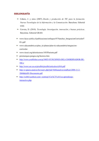BIBLIOGRAFÍA

    Cabero, J. y otros (2007). Diseño y producción de TIC para la formación.
    Nuevas Tecnologías de la Información y la Comunicación. Barcelona. Editorial
    UOC.
    Cervera, D. (2010). Tecnología. Investigación, innovación y buenas prácticas.
    Barcelona. Editorial GRAO.

    www.facso.uchile.cl/publicaciones/enfoques/07/Sanchez_IntegracionCurricularT
    ICs.pdf
    www.educantabria.es/plan_tic/planes/plan-tic-educantabria/integracion-
    curricular-
    www.rieoei.org/deloslectores/1055Pariente.pdf
    peremarques.pangea.org/factores.htm
    http://www.youblisher.com/p/34053-FUNCIONES-DEL-COORDINADOR-DE-
    TICs/
    http://www.sav.us.es/pixelbit/pixelbit/articulos/n34/6.pdf
    http://e-spacio.uned.es/fez/eserv.php?pid=bibliuned:revistaRied-2008-11-2-
    2060&dsID=Documento.pdf
    http://web63.justhost.com/~xentrop1/Cu%C3%A1l-es-aprendizaje-
    interactivo.php
 