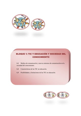 BLOQUE 1: TIC Y EDUCACIÓN Y SOCIEDAD DEL
                       CONOCIMIENTO


1.1 Medios de comunicación y nuevos entornos de comunicación en la
sociedad del conocimiento.

1.2   Características de las TIC en educación.

1.3   Posibilidades y limitaciones de las TIC en educación.
 
