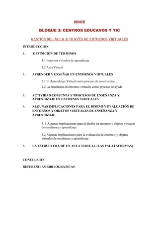 INDICE

         BLOQUE 3: CENTROS EDUCAVOS Y TIC

     Gestión del aula a través de entornos virtuales
INTRODUCCION

1.    DEFINICIÓN DE TÉRMINOS

          1.1 Entornos virtuales de aprendizaje

          1.2 Aula Virtual

2.   APRENDER Y ENSEÑAR EN ENTORNOS VIRTUALES

          2.1 El Aprendizaje Virtual como proceso de construcción
          2.2 La enseñanza en entornos virtuales como proceso de ayuda

3.   ACTIVIDAD CONJUNTA Y PROCESOS DE ENSEÑANZA Y
     APRENDIZAJE EN ENTORNOS VIRTUALES

4.   ALGUNAS IMPLICACIONES PARA EL DISEÑO Y EVALUACIÓN DE
     ENTORNOS Y OBJETOS VIRTUALES DE ENSEÑANZA Y
     APRENDIZAJE

          4. 1 Algunas implicaciones para el diseño de entornos y objetos virtuales
          de enseñanza y aprendizaje

          4.2 Algunas implicaciones para la evaluación de entornos y objetos
          virtuales de enseñanza y aprendizaje

5.   LA ESTRUCTURA DE UN AULA VIRTUAL (LAS PALATAFORMAS)



CONCLUSION

REFERENCIAS BIBLIOGRÁTICAS
 